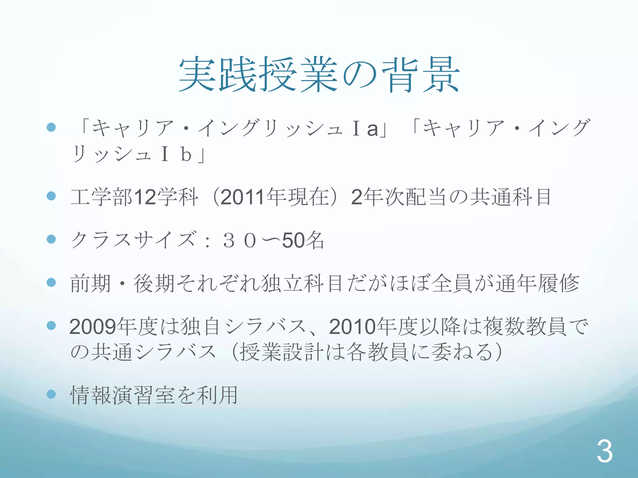 実践授業の背景
 「キャリア・イングリッシュⅠa」「キャリア・イング
 リッシュⅠｂ」

 工学部12学科（2011年現在）2年次配当の共通科目
 クラスサイズ：３０〜50名
 前期・後期それぞれ独立科目だがほぼ全員が通年履修
 2009年度は独自シラバス、2010年度以降は複数教員で
 の共通シラバス（授業設計は各教員に委ねる）

 情報演習室を利用

                                 3
 
