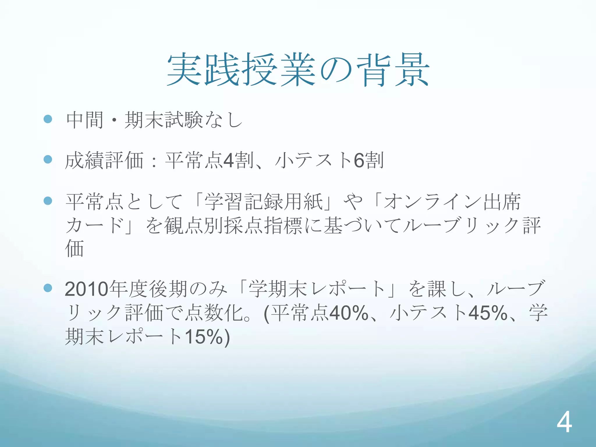 実践授業の背景
 中間・期末試験なし
 成績評価：平常点4割、小テスト6割
 平常点として「学習記録用紙」や「オンライン出席
 カード」を観点別採点指標に基づいてルーブリック評
 価

 2010年度後期のみ「学期末レポート」を課し、ルーブ
 リック評価で点数化。(平常点40%、小テスト45%、学
 期末レポート15%)



                               4
 