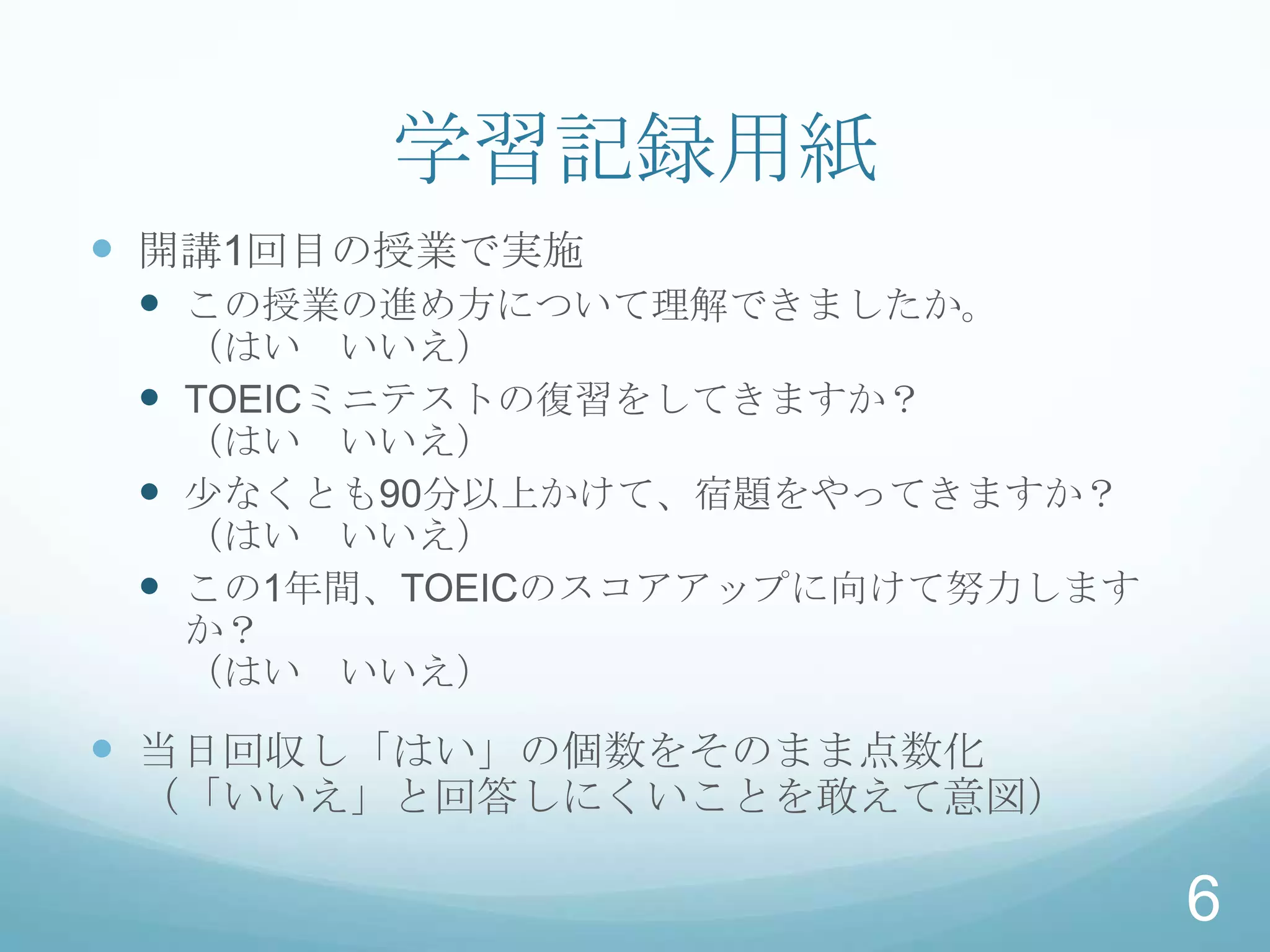 学習記録用紙
 開講1回目の授業で実施
  この授業の進め方について理解できましたか。
   （はい いいえ）
  TOEICミニテストの復習をしてきますか？
   （はい いいえ）
  少なくとも90分以上かけて、宿題をやってきますか？
   （はい いいえ）
  この1年間、TOEICのスコアアップに向けて努力します
   か？
   （はい いいえ）

 当日回収し「はい」の個数をそのまま点数化
 （「いいえ」と回答しにくいことを敢えて意図）

                                 6
 