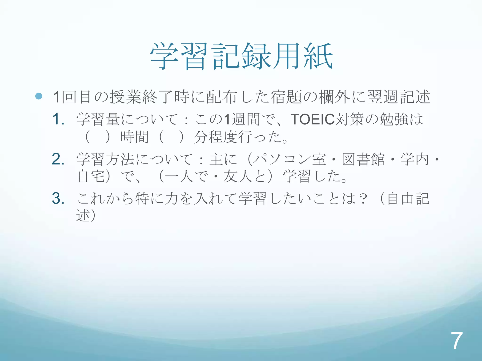 学習記録用紙
 1回目の授業終了時に配布した宿題の欄外に翌週記述
 1. 学習量について：この1週間で、TOEIC対策の勉強は
  （ ）時間（ ）分程度行った。
 2. 学習方法について：主に（パソコン室・図書館・学内・
  自宅）で、（一人で・友人と）学習した。
 3. これから特に力を入れて学習したいことは？（自由記
  述）




                                 7
 