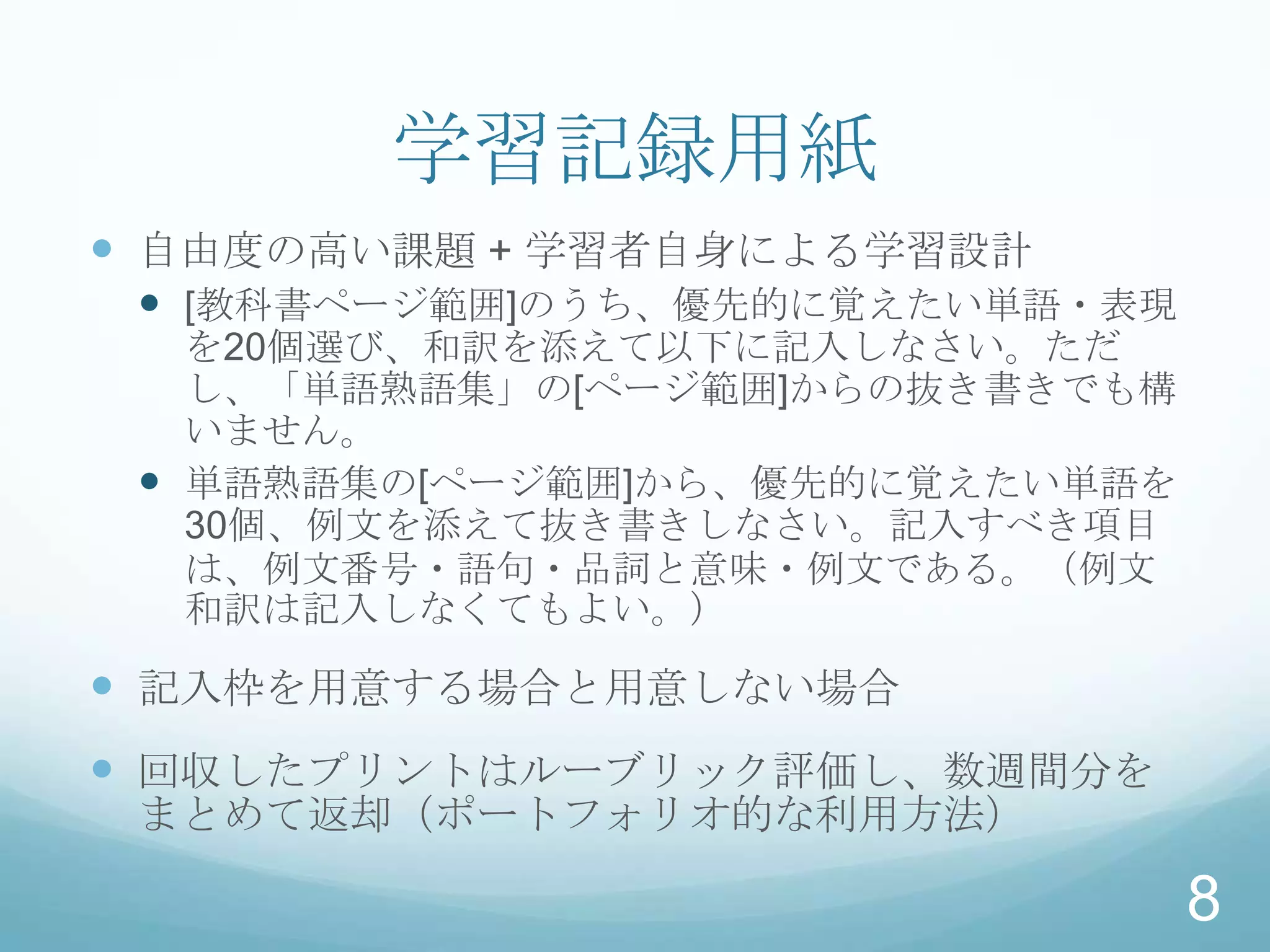 学習記録用紙
 自由度の高い課題 + 学習者自身による学習設計
  [教科書ページ範囲]のうち、優先的に覚えたい単語・表現
   を20個選び、和訳を添えて以下に記入しなさい。ただ
   し、「単語熟語集」の[ページ範囲]からの抜き書きでも構
   いません。
  単語熟語集の[ページ範囲]から、優先的に覚えたい単語を
   30個、例文を添えて抜き書きしなさい。記入すべき項目
   は、例文番号・語句・品詞と意味・例文である。（例文
   和訳は記入しなくてもよい。）

 記入枠を用意する場合と用意しない場合
 回収したプリントはルーブリック評価し、数週間分を
 まとめて返却（ポートフォリオ的な利用方法）

                                 8
 
