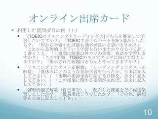 オンライン出席カード
 利用した質問項目の例（１）
  「(TOEICのリスニングとリーディングの)どちらを優先して学
   習したいですか？」「TOEICで苦手なパートを3つ選ぶとした
   ら？」「何から学習すれば最も効率が良いと思いますか？」
   「これから具体的にどういう学習を行いますか？なるべく詳し
   く書くこと」「１週間に授業以外でどの程度、英語を学習しま
   すか？」「この1年間、TOEICのスコアアップに向けて努力し
   ますか？」「指示された宿題はきちんとやってきますか？」
  「リスニングミニテスト正解数」「リーディングミニテスト正
   解数」「夏休みにどのような英語学習を行ったか、自由に記入
   して下さい。」「後期の英語学習に関する目標を、自由に記入
   して下さい。」「この授業に関する要望があれば、自由に記入
   して下さい。」
  「練習問題正解数（自己申告）」「配布した課題をどの程度学
   習しましたか？」「難易度はどうでしたか？」「その他、感想
   等を自由に記入して下さい。」


                                 10
 