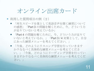 オンライン出席カード
 利用した質問項目の例（２）
  「再生スピードを落として英語音声を聞く練習について
   の感想」「Part 3 の問題を解くために、今、どういう力
   が足りていないと考えているか」
  「Part 4 の問題を解くために、今、どういう力が足りて
   いないと考えているか。」「Part 3 / 4 対策として、自分
   にあった練習メニューを考えてください。」
  「今後、どのようにリスニング学習を行っていきます
  か？なるべく具体的な練習メニューを考えてくださ
  い。」「今後、どのようにリーディング学習を行ってい
  きますか？なるべく具体的な練習メニューを考えてくだ
  さい。」

                                  11
 