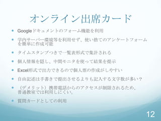 オンライン出席カード
 Googleドキュメントのフォーム機能を利用
 学内サーバー環境等を利用せず、使い捨てのアンケートフォーム
 を簡単に作成可能
 タイムスタンプつきで一覧表形式で集計される
 個人情報を隠し、中間モニタを使って結果を提示
 Excel形式で出力できるので個人票の作成がしやすい
 自由記述は手書きで提出させるよりも記入する文字数が多い？
 （デメリット）携帯電話からのアクセスが制限されるため、
 普通教室では利用しにくい。
 質問カードとしての利用

                                 12
 
