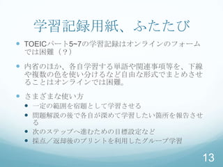 学習記録用紙、ふたたび
 TOEICパート5~7の学習記録はオンラインのフォーム
 では困難（？）
 内省のほか、各自学習する単語や関連事項等を、下線
 や複数の色を使い分けるなど自由な形式でまとめさせ
 ることはオンラインでは困難。
 さまざまな使い方
  一定の範囲を宿題として学習させる
  問題解説の後で各自が深めて学習したい箇所を報告させ
   る
  次のステップへ進むための目標設定など
  採点／返却後のプリントを利用したグループ学習

                                13
 