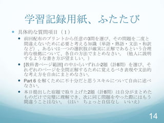 学習記録用紙、ふたたび
 具体的な質問項目（１）
  前回配布のプリントから任意の3問を選び、その問題を二度と
   間違えないために必要と考える知識（単語・熟語・文法・和訳
   など）、あるいは一つの選択肢が確実に正解であるという合理
   的な根拠について、各自の方法でまとめなさい。（他人に説明
   するような書き方が望ましい。）
  [教科書ページ範囲] の中からいずれか2題（計8問）を選び、そ
   れぞれのページを全問正解するために覚えるべき表現や文法的
   な考え方を自由にまとめなさい。
  Part 6 を解くために不十分だと思うスキルについて自由に述べ
   なさい。
  本日提出した宿題で取り上げた2題（計8問）は自分がまとめた
   ものだけで完璧に理解でき、次に同じ問題をやった際にはもう
   間違うことはない。（はい ちょっと自信なし いいえ）


                                  14
 