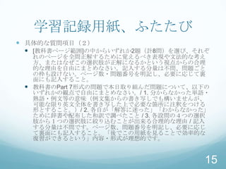 学習記録用紙、ふたたび
 具体的な質問項目（２）
   [教科書ページ範囲]の中からいずれか2題（計8問）を選び、それぞ
   れのページを全問正解するために覚えるべき表現や文法的な考え
   方、またはなぜこの選択肢が正解になるかという視点からの合理
   的な理由を自由にまとめなさい。記入する分量は不問、問題ごと
   の枠も設けない。ページ数・問題番号を明記し、必要に応じて裏
   面にも記入すること。
  教科書のPart 7形式の問題で本日取り組んだ問題について、以下の
   いずれかの観点で自由にまとめなさい。/ 1. 分からなかった単語・
   熟語・例文等の意味（例文集からの書き写しでも構いませんが、
   可能な限り英文全体を書き写した上で必要な箇所に注釈をつける
   形とすること。）/ 2. 各自が「解答に迷った」「わからなかった」
   ために辞書や配布した和訳で調べたこと / 3. 各設問の４つの選択
   肢から１つの選択肢に絞り込むことが出来る合理的な理由 / 記入
   する分量は不問です。ページ数、問題番号を明記し、必要に応じ
   て裏面にも記入すること。「後でこの用紙を見ることで効率的な
   復習ができるという」内容・形式が理想的です。


                                   15
 