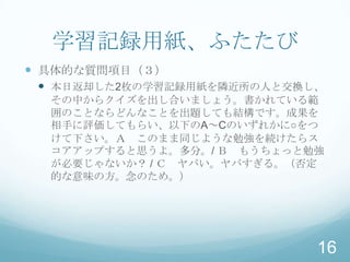 学習記録用紙、ふたたび
 具体的な質問項目（３）
  本日返却した2枚の学習記録用紙を隣近所の人と交換し、
  その中からクイズを出し合いましょう。書かれている範
  囲のことならどんなことを出題しても結構です。成果を
  相手に評価してもらい、以下のA～Cのいずれかに○をつ
  けて下さい。Ａ このまま同じような勉強を続けたらス
  コアアップすると思うよ。多分。/ Ｂ もうちょっと勉強
  が必要じゃないか？ / Ｃ ヤバい。ヤバすぎる。（否定
  的な意味の方。念のため。）




                            16
 