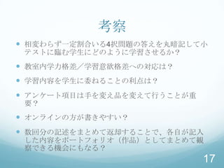 考察
 相変わらず一定割合いる4択問題の答えを丸暗記して小
 テストに臨む学生にどのように学習させるか？
 教室内学力格差／学習意欲格差への対応は？
 学習内容を学生に委ねることの利点は？
 アンケート項目は手を変え品を変えて行うことが重
 要？
 オンラインの方が書きやすい？
 数回分の記述をまとめて返却することで、各自が記入
 した内容をポートフォリオ（作品）としてまとめて観
 察できる機会にもなる？
                            17
 