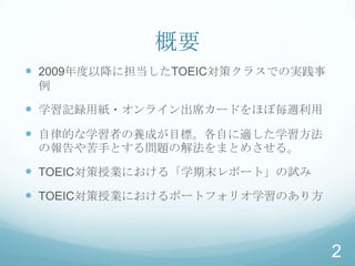 概要
 2009年度以降に担当したTOEIC対策クラスでの実践事
 例

 学習記録用紙・オンライン出席カードをほぼ毎週利用
 自律的な学習者の養成が目標。各自に適した学習方法
 の報告や苦手とする問題の解法をまとめさせる。

 TOEIC対策授業における「学期末レポート」の試み
 TOEIC対策授業におけるポートフォリオ学習のあり方



                                 2
 