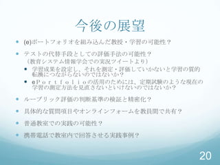 今後の展望
 (e)ポートフォリオを組み込んだ教授・学習の可能性？
 テストの代替手段としての評価手法の可能性？
 （教育システム情報学会での実況ツイートより）
  学習成果を設定し、それを測定・評価していかないと学習の質的
   転換につながらないのではないか？
  eＰｏｒｔｆｏｌｉｏの活用のためには、定期試験のような現在の
   学習の測定方法を見直さないといけないのではないか？

 ルーブリック評価の判断基準の検証と精密化？
 具体的な質問項目やオンラインフォームを教員間で共有？
 普通教室での実践の可能性？
 携帯電話で教室内で回答させる実践事例？


                                20
 