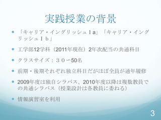 実践授業の背景
 「キャリア・イングリッシュⅠa」「キャリア・イング
 リッシュⅠｂ」

 工学部12学科（2011年現在）2年次配当の共通科目
 クラスサイズ：３０〜50名
 前期・後期それぞれ独立科目だがほぼ全員が通年履修
 2009年度は独自シラバス、2010年度以降は複数教員で
 の共通シラバス（授業設計は各教員に委ねる）

 情報演習室を利用

                                 3
 
