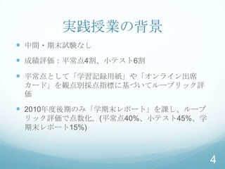 実践授業の背景
 中間・期末試験なし
 成績評価：平常点4割、小テスト6割
 平常点として「学習記録用紙」や「オンライン出席
 カード」を観点別採点指標に基づいてルーブリック評
 価

 2010年度後期のみ「学期末レポート」を課し、ルーブ
 リック評価で点数化。(平常点40%、小テスト45%、学
 期末レポート15%)



                               4
 