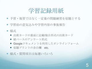 学習記録用紙
 予習・復習ではなく一定量の問題練習を宿題とする
 学習前の意気込みや学習内容の事後報告
 様式
    出席カードの裏面に記載/独自形式の出席カード
    紙ベースのアンケート形式
    Googleドキュメントを利用したオンラインフォーム
    宿題プリントの余白欄 etc.

 様式・質問項目は毎週いろいろ


                                  5
 