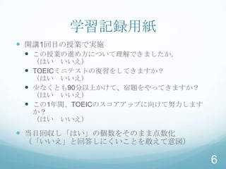 学習記録用紙
 開講1回目の授業で実施
  この授業の進め方について理解できましたか。
   （はい いいえ）
  TOEICミニテストの復習をしてきますか？
   （はい いいえ）
  少なくとも90分以上かけて、宿題をやってきますか？
   （はい いいえ）
  この1年間、TOEICのスコアアップに向けて努力します
   か？
   （はい いいえ）

 当日回収し「はい」の個数をそのまま点数化
 （「いいえ」と回答しにくいことを敢えて意図）

                                 6
 