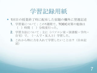 学習記録用紙
 1回目の授業終了時に配布した宿題の欄外に翌週記述
 1. 学習量について：この1週間で、TOEIC対策の勉強は
  （ ）時間（ ）分程度行った。
 2. 学習方法について：主に（パソコン室・図書館・学内・
  自宅）で、（一人で・友人と）学習した。
 3. これから特に力を入れて学習したいことは？（自由記
  述）




                                 7
 
