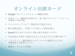 オンライン出席カード
 Googleドキュメントのフォーム機能を利用
 学内サーバー環境等を利用せず、使い捨てのアンケートフォーム
 を簡単に作成可能
 タイムスタンプつきで一覧表形式で集計される
 個人情報を隠し、中間モニタを使って結果を提示
 Excel形式で出力できるので個人票の作成がしやすい
 自由記述は手書きで提出させるよりも記入する文字数が多い？
 （デメリット）携帯電話からのアクセスが制限されるため、
 普通教室では利用しにくい。
 質問カードとしての利用

                                  9
 