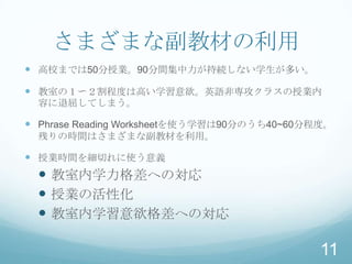 さまざまな副教材の利用
 高校までは50分授業。90分間集中力が持続しない学生が多い。

 教室の１〜２割程度は高い学習意欲。英語非専攻クラスの授業内
  容に退屈してしまう。

 Phrase Reading Worksheetを使う学習は90分のうち40~60分程度。
  残りの時間はさまざまな副教材を利用。

 授業時間を細切れに使う意義
   教室内学力格差への対応
   授業の活性化
   教室内学習意欲格差への対応

                                             11
 
