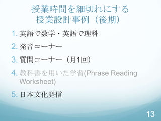 授業時間を細切れにする
     授業設計事例（後期）
1. 英語で数学・英語で理科
2. 発音コーナー
3. 質問コーナー（月1回）
4. 教科書を用いた学習(Phrase Reading
 Worksheet)
5. 日本文化発信

                              13
 