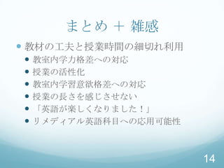 まとめ ＋ 雑感
 教材の工夫と授業時間の細切れ利用
   教室内学力格差への対応
   授業の活性化
   教室内学習意欲格差への対応
   授業の長さを感じさせない
   「英語が楽しくなりました！」
   リメディアル英語科目への応用可能性



                        14
 