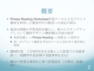 概要
 Phrase Reading Worksheet作成ツールによるプリント
 教材を利用した教室内学力格差への対応の試み

 最初の段階の学習負担を減らし、徐々にステップアッ
 プしていく教材デザイン/教材提示方法の紹介
  和訳先渡し → Phrase Reading → 英借文 → 英作文
  同一のプリント教材を学生のレベルに合わせて多目的に
   利用

 2010年度 工学部1年次を対象とした授業での実践事
 例（一部2011年度前期の実践事例を含む）

 90分の授業を細切れに使う授業設計（主教材／副教
 材）
                                         2
 