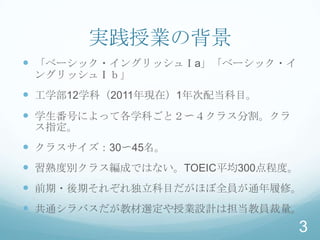 実践授業の背景
 「ベーシック・イングリッシュⅠa」「ベーシック・イ
 ングリッシュⅠｂ」
 工学部12学科（2011年現在）1年次配当科目。
 学生番号によって各学科ごと２〜４クラス分割。クラ
 ス指定。
 クラスサイズ：30〜45名。
 習熟度別クラス編成ではない。TOEIC平均300点程度。
 前期・後期それぞれ独立科目だがほぼ全員が通年履修。
 共通シラバスだが教材選定や授業設計は担当教員裁量。
                                 3
 