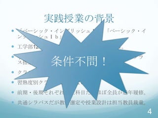 実践授業の背景
 「ベーシック・イングリッシュⅠa」「ベーシック・イ
 ングリッシュⅠｂ」
 工学部12学科（2011年現在）1年次配当科目。
 学生番号によって各学科ごと２〜４クラス分割。クラ
 ス指定。   条件不問！
 クラスサイズ：30〜45名。
 習熟度別クラス編成ではない。
 前期・後期それぞれ独立科目だがほぼ全員が通年履修。
 共通シラバスだが教材選定や授業設計は担当教員裁量。
                              4
 