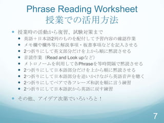 Phrase Reading Worksheet
         授業での活用方法
 授業時の活動から復習、試験対策まで
    英語＋日本語2列のものを配付して予習内容の確認作業
    メモ欄や欄外等に解説事項・板書事項などを記入させる
    2つ折りにして英文部分だけを上から順に黙読させる
    音読作業（Read and Look upなど）
    メトロノームを利用して各Phraseを等時間隔で黙読させる
    2つ折りにして日本語部分だけを上から順に黙読させる
    2つ折りにして日本語部分を追いかけながら英語音声を聴く
    2つ折りにしてペアで各フレーズ和訳を順に言う練習
    2つ折りにして日本語訳から英語に戻す練習

 その他、アイデア次第でいろいろと！


                                     7
 