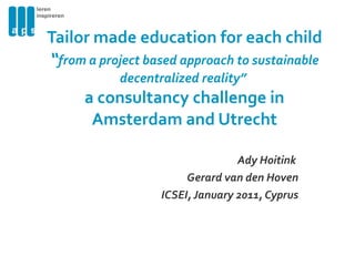 Tailor made education for each child  “ from a project based approach to sustainable decentralized reality”  a consultancy challenge in Amsterdam and Utrecht Ady Hoitink  Gerard van den Hoven ICSEI, January 2011, Cyprus 