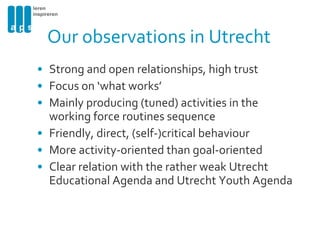Our observations in Utrecht Strong and open relationships, high trust Focus on ‘what works’ Mainly producing (tuned) activities in the working force routines sequence Friendly, direct, (self-)critical behaviour More activity-oriented than goal-oriented Clear relation with the rather weak Utrecht Educational Agenda and Utrecht Youth Agenda 