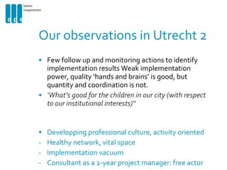 Our observations in Utrecht 2 Few follow up and monitoring actions to identify  implementation results  Weak implementation power, quality ‘hands and brains’ is good, but quantity and coordination is not. ‘ What’s good for the children in our city (with respect to our institutional interests)“ Developping professional culture, activity oriented Healthy network, vital space Implementation vacuum Consultant as a 2-year project manager: free actor 
