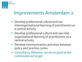 Improvements Amsterdam 2 Develop professional culture and use interorganisational learning of practitioners as a central activity Develop professional culture and use inter organisational learning of practitioners as a central activity Develop communication activities between policy and practice cycles Consultancy Dilemma: we are as good as the commission we’ve got 