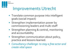 Improvements Utrecht Translate common purpose into intelligent goals (social impact) Strengthen implementation power by commissioning leaders and multi-staff Strengthen planning & control, monitoring and accountability Strengthen communication about policy, practice and lessons learned. Consultancy challenge: to stay a free actor and create vital space 