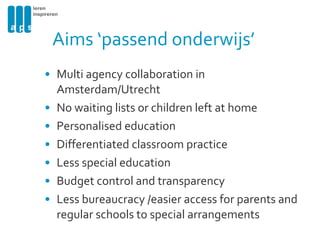 Aims ‘passend onderwijs’ Multi agency collaboration in Amsterdam/Utrecht No waiting lists or children left at home  Personalised education Differentiated classroom practice Less special education  Budget control and transparency Less bureaucracy /easier access for parents and regular schools to special arrangements 