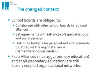 The changed context School boards are obliged to: Collaborate with other school boards in regional alliances Set agreements with (alliances of) special schools and social services. Distribute b udgets for personalised arrangements together, via the regional alliance (‘samenwerkingsverbanden’) Fact: Alliances since 1992 (primary education) and 1998 (secondary education) are still loosely coupled organisational networks. 