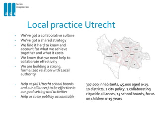 Local practice Utrecht We’ve got a collaborative culture We’ve got a shared strategy We find it hard to know and account for what we achieve together and what it costs We know that we need help to collaborate effectively We are building a strong, formalized relation with Local authority Help us (all Utrecht school boards and our alliances) to be effective in our goal setting and activities Help us to be publicly accountable 307.000 inhabitants, 45.000 aged 0-19.  10 districts, 1 city policy, 3 collaborating citywide alliances, 15 school boards, focus on children 0-19 years 
