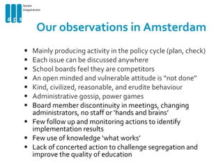 Our observations in Amsterdam Mainly producing activity in the policy cycle (plan, check) Each issue can be discussed anywhere  School boards feel they are competitors An open minded and vulnerable attitude is “not done” Kind, civilized, reasonable, and erudite behaviour  Administrative gossip, power games Board member discontinuity in meetings, changing administrators, no staff or ‘hands and brains’ Few follow up and monitoring actions to identify implementation results  Few use of knowledge ‘what works’ Lack of concerted action to challenge segregation and improve the quality of education 