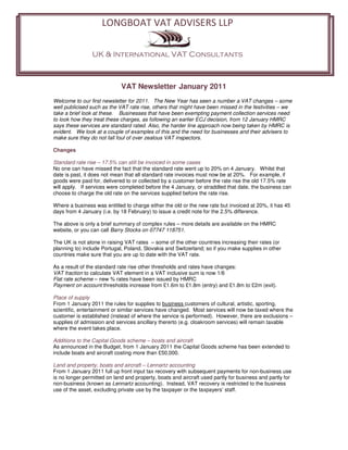 LONGBOAT VAT ADVISERS LLP
                     LONGBOAT VAT ADVISERS LLP

                UK & International VAT Consultants
                UK & International VAT Consultants


                             VAT Newsletter January 2011
Welcome to our first newsletter for 2011. The New Year has seen a number a VAT changes – some
well publicised such as the VAT rate rise, others that might have been missed in the festivities – we
take a brief look at these. Businesses that have been exempting payment collection services need
to look how they treat these charges, as following an earlier ECJ decision, from 12 January HMRC
says these services are standard rated. Also, the harder line approach now being taken by HMRC is
evident. We look at a couple of examples of this and the need for businesses and their advisers to
make sure they do not fall foul of over zealous VAT inspectors.

Changes

Standard rate rise – 17.5% can still be invoiced in some cases
No one can have missed the fact that the standard rate went up to 20% on 4 January. Whilst that
date is past, it does not mean that all standard rate invoices must now be at 20%. For example, if
goods were paid for, delivered to or collected by a customer before the rate rise the old 17.5% rate
will apply. If services were completed before the 4 January, or straddled that date, the business can
choose to charge the old rate on the services supplied before the rate rise.

Where a business was entitled to charge either the old or the new rate but invoiced at 20%, it has 45
days from 4 January (i.e. by 18 February) to issue a credit note for the 2.5% difference.

The above is only a brief summary of complex rules – more details are available on the HMRC
website, or you can call Barry Stocks on 07747 118751.

The UK is not alone in raising VAT rates – some of the other countries increasing their rates (or
planning to) include Portugal, Poland, Slovakia and Switzerland; so if you make supplies in other
countries make sure that you are up to date with the VAT rate.

As a result of the standard rate rise other thresholds and rates have changes:
VAT fraction to calculate VAT element in a VAT inclusive sum is now 1/6
Flat rate scheme – new % rates have been issued by HMRC
Payment on account thresholds increase from £1.6m to £1.8m (entry) and £1.8m to £2m (exit).

Place of supply
From 1 January 2011 the rules for supplies to business customers of cultural, artistic, sporting,
scientific, entertainment or similar services have changed. Most services will now be taxed where the
customer is established (instead of where the service is performed). However, there are exclusions –
supplies of admission and services ancillary thererto (e.g. cloakroom services) will remain taxable
where the event takes place.

Additions to the Capital Goods scheme – boats and aircraft
As announced in the Budget, from 1 January 2011 the Capital Goods scheme has been extended to
include boats and aircraft costing more than £50,000.

Land and property, boats and aircraft – Lennartz accounting
From 1 January 2011 full up front input tax recovery with subsequent payments for non-business use
is no longer permitted on land and property, boats and aircraft used partly for business and partly for
non-business (known as Lennartz accounting). Instead, VAT recovery is restricted to the business
use of the asset, excluding private use by the taxpayer or the taxpayers’ staff.
 