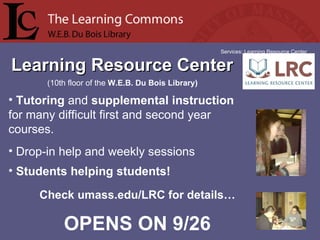 Learning Resource Center Services: Learning Resource Center Tutoring  and  supplemental instruction  for many difficult first and second year courses. Drop-in help and weekly sessions Students helping students! (10th floor of the  W.E.B. Du Bois Library) Check umass.edu/LRC for details… OPENS ON 9/26 