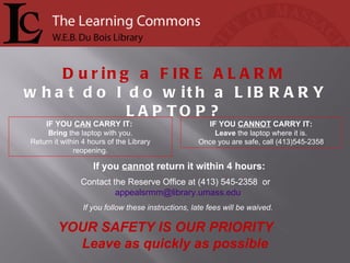 If you  cannot  return it within 4 hours: Contact the Reserve Office at (413) 545-2358  or  [email_address] If you follow these instructions, late fees will be waived. IF YOU  CANNOT  CARRY IT: Leave  the laptop where it is. Once you are safe, call (413)545-2358 IF YOU  CAN  CARRY IT:  Bring  the laptop with you. Return it within 4 hours of the Library reopening. During a  FIRE ALARM what do I do with a  LIBRARY LAPTOP? YOUR SAFETY IS OUR PRIORITY  Leave as quickly as possible 