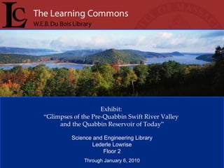 Exhibit:  “ Glimpses of the Pre-Quabbin Swift River Valley  and the Quabbin Reservoir of Today ” Science and Engineering Library Lederle Lowrise Floor 2 Through January 6, 2010 