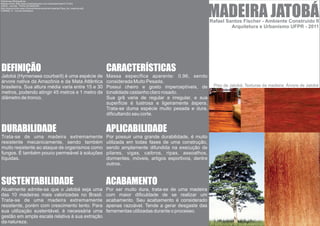 Referências Bibliograficas:




                                                                                                                                          MADEIRA JATOBÁ
Madeira Avare: [http://www.madeireiraavare.com.br/tiposdemadeira/13.htm]
UDESC, Joinville - TIPOS DE MADEIRA
[http://www.joinville.udesc.br/sbs/professores/arlindo/materiais/Tipos_de_madeiras.pdf]
LORENZI, H. - Arvores Brasileiras




                                                                                                                                          Rafael Santos Fischer - Ambiente Construído II
                                                                                                                                                   Arquitetura e Urbanismo UFPR - 2011




DEFINIÇÃO                                                                                 CARACTERÍSTICAS
Jatobá (Hymenaea courbaril) é uma espécie de                                              Massa específica aparente: 0,96, sendo
árvore nativa da Amazônia e da Mata Atlântica                                             considerada Muito Pesada.
brasileira. Sua altura média varia entre 15 e 30                                          Possui cheiro e gosto imperceptíveis, de         Piso de Jatobá; Texturas da madeira; Árvore de Jatobá
metros, podendo atingir 45 metros e 1 metro de                                            tonalidade castanho claro rosado.
diâmetro de tronco.                                                                       Sua grã varia de regular a irregular, e sua
                                                                                          superfície é lustrosa e ligeiramente áspera.
                                                                                          Trata-se duma espécie muito pesada e dura,
                                                                                          dificultando seu corte.


DURABILIDADE                                                                              APLICABILIDADE
Trata-se de uma madeira extremamente                                                      Por possuir uma grande durabilidade, é muito
resistente mecanicamente, sendo também                                                    utilizada em todas fases de uma construção,
muito resistente ao ataque de organismos como                                             sendo amplamente difundida na execução de
fungos. É também pouco permeável à soluções                                               pilares, vigas, caibros, ripas, assoalhos,
líquidas.                                                                                 dormentes, móveis, artigos esportivos, dentre
                                                                                          outros.


SUSTENTABILIDADE                                                                          ACABAMENTO
Atualmente admite-se que o Jatobá seja uma                                                Por ser muito dura, trata-se de uma madeira
das 10 madeiras mais valorizadas no Brasil.                                               com maior dificuldade de se realizar um
Trata-se de uma madeira extremamente                                                      acabamento. Seu acabamento é considerado
resistente, porém com crescimento lento. Para                                             apenas razoável. Tende a gerar desgaste das
sua utilização sustentável, é necessária uma                                              ferramentas utilizadas durante o processo.
gestão em ampla escala relativa à sua extração
da natureza.
 