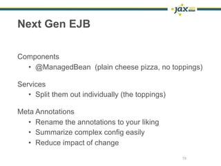 Next Gen EJB

Components
  • @ManagedBean (plain cheese pizza, no toppings)

Services
   • Split them out individually (the toppings)

Meta Annotations
  • Rename the annotations to your liking
  • Summarize complex config easily
  • Reduce impact of change
                                                  19
 