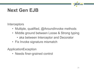 Next Gen EJB

Interceptors
    • Multiple, qualified, @AroundInvoke methods
    • Middle ground between Loose & Strong typing
       • aka between Interceptor and Decorator
    • Fix Invoke signature mismatch

ApplicationException
  • Needs finer-grained control



                                               20
 