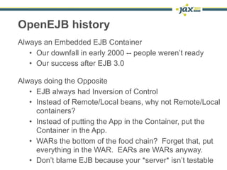 OpenEJB history
Always an Embedded EJB Container
   • Our downfall in early 2000 -- people weren’t ready
   • Our success after EJB 3.0

Always doing the Opposite
   • EJB always had Inversion of Control
   • Instead of Remote/Local beans, why not Remote/Local
     containers?
   • Instead of putting the App in the Container, put the
     Container in the App.
   • WARs the bottom of the food chain? Forget that, put
     everything in the WAR. EARs are WARs anyway.
   • Don’t blame EJB because your *server* isn’t testable
                                                    4
 