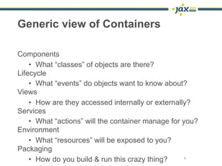 Generic view of Containers

Components
    • What “classes” of objects are there?
Lifecycle
    • What “events” do objects want to know about?
Views
    • How are they accessed internally or externally?
Services
    • What “actions” will the container manage for you?
Environment
    • What “resources” will be exposed to you?
Packaging
    • How do you build & run this crazy thing?      6
 