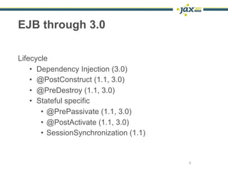 EJB through 3.0

Lifecycle
    • Dependency Injection (3.0)
    • @PostConstruct (1.1, 3.0)
    • @PreDestroy (1.1, 3.0)
    • Stateful specific
       • @PrePassivate (1.1, 3.0)
       • @PostActivate (1.1, 3.0)
       • SessionSynchronization (1.1)


                                        9
 