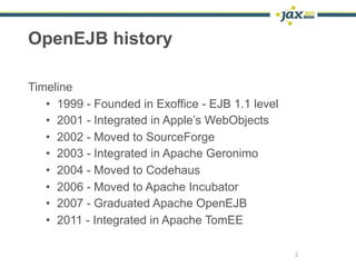 OpenEJB history

Timeline
   • 1999 - Founded in Exoffice - EJB 1.1 level
   • 2001 - Integrated in Apple’s WebObjects
   ...