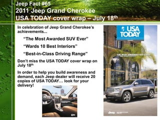 Jeep Fact #65
2011 Jeep Grand Cherokee
USA TODAY cover wrap – July 18th
In celebration of Jeep Grand Cherokee’s
achievements...
   “The Most Awarded SUV Ever”
   “Wards 10 Best Interiors”
   “Best-in-Class Driving Range”
Don’t miss the USA TODAY cover wrap on
July 18th
In order to help you build awareness and
demand, each Jeep dealer will receive 20
copies of USA TODAY… look for your
delivery!
 