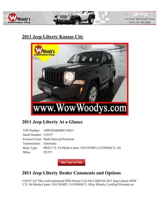 2011 Jeep Liberty Kansas City




2011 Jeep Liberty At a Glance
VIN Number:       1J4PN2GK0BW510815
Stock Number:     119337
Exterior Color:   Dark Charcoal Pearlcoat
Transmission:     Automatic
Body Type:        4WD 3.7L V6 Media Center 130 CD/MP3, UCONNECT, All
Miles:            25,975




2011 Jeep Liberty Dealer Comments and Options
119337-147 This well maintained ONE Owner CLEAN CARFAX 2011 Jeep Liberty 4WD
3.7L V6 Media Center 130 CD/MP3, UCONNECT, Alloy Wheels, Certified Warranty in
 